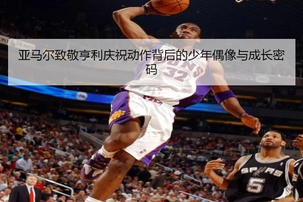 亚马尔致敬亨利庆祝动作背后的少年偶像与成长密码